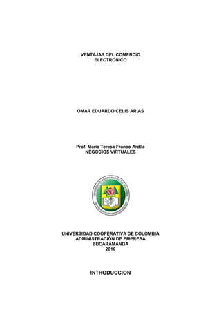 VENTAJAS DEL COMERCIO <br />ELECTRONICO<br />OMAR EDUARDO CELIS ARIAS<br />Prof. Maria Teresa Franco Ardila<br />NEGOCIOS VIRTUALES<br />UNIVERSIDAD COOPERATIVA DE COLOMBIA<br />ADMINISTRACIÓN DE EMPRESA<br />BUCARAMANGA <br />2010 <br />INTRODUCCION<br />Para nadie es un misterio que el mundo se encuentra en un proceso de globalización sin precedentes. Los avances en tecnologías y comunicaciones digitales están creando en algunos sectores una quot;
economía sin fronterasquot;
. En este sentido el Internet, quot;
 es la fuente generadora de una tendencia revolucionaria en el comercio. <br />Con el crecimiento que a alcanzado en los últimos años, esta nueva forma de intercambiar bienes y servicios a través de redes informáticas ha generado el denominado quot;
comercio electrónicoquot;
. O negocio electrónico.  <br />El térmico quot;
comercio electrónicoquot;
 ha evolucionado desde su significado original de compra electrónica al significado actual que abarca todos los aspectos de los procesos de mercado y empresa habilitados, en su mayoría por Internet. <br /> El comercio electrónico entendido como venta online, significa hacer negocios online o vender y comprar productos y servicios a través de escaparates Web. Los productos comercializados pueden ser productos físicos como coches usados o servicios (por ejemplo, viajes, consultas médicas online, y educación a distancia). También pueden ser productos digitales como noticias, imagen y sonido, bases de datos, software y todos los tipos de productos relativos a la información. Entendido así, el comercio electrónico se parece a la venta por catalogo o la teletienda.<br />En términos generales, esta asociación entre Internet y los negocios empresariales poniendo foco en las relaciones que genera, permite lograr mayores grados de flexibilidad y de eficiencia en sus operaciones a las organizaciones. Flexibilidad para seleccionar los mejores proveedores sin importar su localización geográfica y eficiencia para dar una respuesta personalizada a las necesidades de los clientes en el lugar donde estos estén. <br />Conozcamos más del Comercio Electrónico y las ventajas que ha generado; a lo largo de este trabajo.<br />VENTAJAS DEL COMERCIO ELECTRONICO<br />RESEÑA HISTORICA<br />En los últimos decenios del siglo XIX empresas comerciales como Montgomery Ward y luego Sears iniciaron la venta por catálogo en los Estados Unidos. Este sistema de venta, revolucionario para la época, consiste en un catálogo con fotos ilustrativas de los productos a vender. Este permite tener mejor llegada a las personas, ya que no hay necesidad de tener que atraer a los clientes hasta los locales de venta. Esto posibilitó a las tiendas poder llegar a tener clientes en zonas rurales, que para la época que se desarrolló dicha modalidad existía una gran masa de personas afectadas al campo. Además, otro punto importante a tener en cuenta es que los potenciales compradores pueden escoger los productos en la tranquilidad de sus hogares, sin la asistencia o presión, según sea el caso, de un vendedor. La venta por catálogo tomó mayor impulso con la aparición de las tarjetas de crédito; además de determinar un tipo de relación de mayor anonimato entre el cliente y el vendedor.<br />A principio de los años 1970, aparecieron las primeras relaciones comerciales que utilizaban una computadora para transmitir datos, tales como órdenes de compra y facturas. Este tipo de intercambio de información, si bien no estandarizado, trajo aparejadas mejoras de los procesos de fabricación en el ámbito privado, entre empresas de un mismo sector.<br />A mediados de 1980, con la ayuda de la televisión, surgió una nueva forma de venta por catálogo, también llamada venta directa. De esta manera, los productos son mostrados con mayor realismo, y con la dinámica de que pueden ser exhibidos resaltando sus características. La venta directa se concreta mediante un teléfono y usualmente con pagos de tarjetas de crédito.<br />En 1995 los países integrantes del G7/G8 crearon la iniciativa Un Mercado Global para PYMEs, con el propósito de acelerar el uso del comercio electrónico entre las empresas de todo el mundo, durante el cual se creó el portal pionero en idioma español Comercio Electrónico Global.<br />E-COMMERCE<br />Ventajas del comercio electrónico<br />Mejoras en la distribución: La Web ofrece a ciertos tipos de proveedores (industria del libro, servicios de información, productos digitales) la posibilidad de participar en un mercado interactivo, en el que los costos de distribución o ventas tienden a cero, como por ejemplo en la industria del software, en la que los productos pueden entregarse de inmediato, reduciendo de manera progresiva la necesidad de intermediarios.<br />Comunicaciones comerciales por vía electrónica: Actualmente, la mayoría de las empresas utiliza la Web para informar a los clientes sobre la compañía, aparte de sus productos o servicios, tanto mediante comunicaciones internas como con otras empresas y clientes; esto facilita las relaciones comerciales, así como el soporte al cliente, ya que al estar disponible las 24 horas del día, las empresas pueden fidelizar a sus clientes mediante un diálogo asincrónico que sucede a la conveniencia de ambas partes.<br />Beneficios operacionales: El uso empresarial de la Web reduce errores, tiempo y sobrecostos en el tratamiento de la información. Los proveedores disminuyen sus costos al acceder de manera interactiva a las bases de datos de oportunidades de ofertas, enviar éstas por el mismo medio, y por último, revisar de igual forma las concesiones; además, se facilita la creación de mercados y segmentos nuevos, el incremento en la generación de ventajas en las ventas, la mayor facilidad para entrar en mercados nuevos, especialmente en los geográficamente remotos, y alcanzarlos con mayor rapidez.<br />Facilidad para fidelizar clientes: Mediante la aplicación de protocolos y estrategias de comunicación efectivas que le permitan al usuario final del portal web de la compañía plantear inquietudes, levantar requerimientos o simplemente hacer comentarios con relación a los productos o servicios de la misma, y si y solo si estos comentarios son debidamente procesados se puede crear un elemento importante para lograr la fidelización de los clientes, y en consecuencia aumentar la re-compra de productos y servicios, así como también la ampliación del rango de cobertura en el mercado.<br />Usos del comercio electrónico<br />El comercio electrónico puede utilizarse en cualquier entorno en el que se intercambien documentos entre empresas: compras o adquisiciones, finanzas, industria, transporte, salud, legislación y recolección de ingresos o impuestos. Ya existen compañías que utilizan el comercio electrónico para desarrollar los aspectos siguientes:<br />Creación de canales nuevos de marketing y ventas.<br />Acceso interactivo a catálogos de productos, listas de precios y folletos publicitarios.<br />Venta directa e interactiva de productos a los clientes.<br />Soporte técnico ininterrumpido, permitiendo que los clientes encuentren por sí mismos, y fácilmente, respuestas a sus problemas mediante la obtención de los archivos y programas necesarios para resolverlos.<br />Mediante el comercio electrónico se intercambian los documentos de las actividades empresariales entre socios comerciales. <br />Los beneficios que se obtienen en ello son: <br />Reducción del trabajo administrativo, <br />Transacciones comerciales más rápidas y precisas, <br />Acceso más fácil y rápido a la información<br />Reducción de la necesidad de reescribir la información en los sistemas de información.<br />Los tipos de actividad empresarial que podrían beneficiarse mayormente de la incorporación del comercio electrónico son:<br />Sistemas de reservas. Centenares de agencias dispersas utilizan una base de datos compartida para acordar transacciones.<br />Stocks. Aceleración a nivel mundial de los contactos entre proveedores de stock.<br />Elaboración de pedidos. Posibilidad de referencia a distancia o verificación por parte de una entidad neutral.<br />Seguros. Facilita la captura de datos.<br />Empresas proveedoras de materia prima a fabricantes. Ahorro de grandes cantidades de tiempo al comunicar y presentar inmediatamente la información que intercambian.<br />EJEMPLOS DE APLICACIONES PARA COMERCIO ELECTRÓNICO<br />OpenXpertya es un ERP libre en español, especialmente adaptado para la legislación y el mercado español e hispanoamericano. Incluye solución de CRM y comercio electrónico a tres niveles, con soporte EDI, B2B y B2C.<br />EDIWIN es un software de comunicaciones EDI multiformato (EDIFACT, XML, ODETTE, etc.) y multiprotocolo (SMTP, VAN, AS2, etc.). Permite la integración con la mayoría de ERP's del mercado y sitios Web. Desarrollado por la empresa EDICOM, está homologado para factura telemática con firma electrónica por la organización privada AECOC. Ediwin es Software privado<br />Interges Online Es un sencillo programa muy eficaz para implementar comercios electrónicos de forma sencilla y rápida.<br />NIC E-commerce es un software de comercio electrónico, enlatado, muy simple, completo y económico, se puede integrar con cualquier software de gestión interno de las empresas automatizando todo el proceso del comercio electrónico, desarrollado por Grupo Netcom .<br />T-COMMERCE<br />La interactividad permite complementar los contenidos de televisión, tanto a través de servicios públicos (ayuntamientos, gobiernos, sanidad, sectores desprotegidos, etc.) como servicios comerciales o de entretenimiento (votaciones, concursos, publicidad interactiva, etc.) que hasta ahora solo eran accesibles a través de otros medios como ordenador o teléfono móvil.<br />La principal ventaja de la interactividad en televisión, radica en la posibilidad de acceder a un amplio conjunto de servicios públicos o privados a través del televisor, con un único terminal y un mando a distancia. Otra ventaja de la interactividad radica en que es el propio usuario el que decide si quiere o no ver los servicios interactivos y los contenidos asociados a la interactividad (por ejemplo, si quiere o no ver los mensajes que los usuarios envían a los programas tipo SMS). Finalmente, la interactividad en televisión permite ofrecer servicios adaptados a las necesidades de los diferentes colectivos que conforman la sociedad, independientemente de la edad y la localización.<br />Agentes que intervienen en la interactividad<br />En el modelo de prestación de servicios interactivos a través de la Televisión Digital, podemos distinguir la intervención de los siguientes agentes:<br />El proveedor aplicaciones interactivas, encargado de desarrollar este tipo de aplicaciones, que podrán ser juegos, navegadores, guías electrónicas de programación (EPGs), servicios de información mejorados, aplicaciones educativas, servicios públicos a través de la televisión ( T-Administración ), etc.<br />El radiodifusor, encargado de integrar las aplicaciones interactivas desarrolladas por el proveedor en su oferta de contenidos audiovisuales.<br />El operador de red, responsable de la difusión de los contenidos audiovisuales digitales junto con las aplicaciones interactivas integradas.<br />El suministrador de equipos terminales interactivos, sobre los que se ejecutan las aplicaciones.<br />Escenarios de uso de la interactividad<br />Normalmente se puede distinguir dos categorías diferenciadas de  interactividad:<br />Interactividad Local<br />El espectador interactúa con la información que está almacenada en el receptor, la cual se renueva con cierta periodicidad.<br />Con la interactividad local, el usuario puede acceder a contenidos interactivos pero no puede enviar datos de vuelta. Ejemplos de aplicaciones interactivas locales son las guías electrónicas de programación, el teletexto digital, o la información sobre los participantes en un programa.<br />Interactividad Remota<br />El espectador interactúa con un proveedor de servicios exterior, al que se conecta mediante un canal de retorno.<br />La interactividad con canal de retorno permite no sólo ver contenidos adicionales a la programación y navegar por ellos, sino también enviar respuestas por parte de los usuarios, e incluso comunicarse con otros usuarios. La interactividad con canal de retorno es la que permite a los usuarios participar en concursos, votar, o enviar mensajes o realizar solicitudes o enviar mensajes a través de la aplicación interactiva.<br />El espectador interactúa con un proveedor de servicios exterior, al que se conecta mediante un canal bidireccional. Para ello precisa de un descodificador con la especificación adecuada, que le permita proporcionar servicios interactivos que pueden o no estar asociados a los servicios de vídeo y audio ofrecidos por el operador, y que permiten una interactividad completa. En este caso, la plataforma está dotada de un canal de retorno, con objeto de realizar la comunicación entre los descodificadores y la cabecera. Los servicios asociados a la interactividad remota se resumen a continuación:<br />Guía electrónica de programación (EPG) Avanzada, <br />teletexto mejorado, <br />información básica (meteorología, bursátil, aeropuertos, tráfico, etc).<br />Información tipo carrusel emitida toda ella por el operador.<br />Información detallada y particularizada (meteorología, bursátil, aeropuertos, tráfico, etc).<br />Telecompra.<br />T-Administración.<br />Votaciones y encuestas.<br />Servicios Interactivos<br />Se pueden establecer tres categorías de servicios interactivos:<br />Servicios de información: Son aquellos que ofrecen una información independiente de la programación audiovisual que se está emitiendo en ese momento.<br />Servicios ligados a la programación: <br />Son aquellos que complementan con información suplementaria la programación audiovisual emitida.<br />Servicios transaccionales: <br />Son aquellos que ofrecen la posibilidad de enviar y recibir información de forma personalizada y exclusiva.<br />Por otra parte, los servicios interactivos se implementan por medio de aplicaciones interactivas. Se podría definir una aplicación interactiva como aquellos programas adicionales a los contenidos de televisión a los que puede accederse y puede ejecutar un descodificador interactivo. El usuario es el que decide si quiere o no ver las aplicaciones interactivas mediante una acción simple con el mando a distancia. Con el fin de comunicar al usuario la posibilidad de acceso a aplicaciones interactivas los operadores o canales de televisión presentan un pequeño menú interactivo que indica al usuario que puede ver una aplicación o un grupo de aplicaciones interactivas<br />Las aplicaciones interactivas pueden ser de muy diversos tipos, pero de manera general se pueden dividir en:<br />Servicios Públicos<br />Servicios de información (estado del tráfico, tiempo, farmacias de guardia, teléfonos de interés, información de aeropuertos, trenes, autobuses, etc).<br />Servicios avanzados <br />(cita en servicios sanitarios, gestión de impuestos, informaciones y servicios de ayuntamientos y administraciones públicas, servicios sociales a colectivos específicos, etc).<br />Servicios de Entretenimiento o Comerciales<br />Fidelización a contenidos o programas, concursos, votaciones, publicidad interactiva, venta por impulso, compra de eventos (fútbol, cine, conciertos, etc).<br />Informaciones sobre concursantes, actores, etc. Pueden tanto independientes del contenido, como integradas y sincronizadas con el mismo (concurso interactivo al mismo tiempo que el programa).<br />M-COMMERCE<br />M-Commerce o comercio móvil (del anglicismo Mobile Commerce) toma sus bases del e-commerce, solo que llevando todas las transacciones a nivel de poder ser ejecutadas desde un celular o algún otro dispositivo inalámbrico móvil.<br />El e-commerce se está transformando lentamente en m-commerce, un nuevo modelo de comercio online en el cual los teléfonos móviles, u otros artefactos wireless, serán showrooms y tarjetas de crédito a la vez. Todos los carriers importantes del mundo están desarrollando planes sobre este paradigma.<br />El fuerte desarrollo de la norma GSM en Europa, el sistema de SMS, y especialmente el WAP, facilitaron el acceso móvil e interactivo a datos, abriendo nuevas posibilidades para el comercio. Pero esas oportunidades tienen fuertes escollos: el ancho de banda limitado aún complica las transmisiones, y la GUIde los aparatos wireless es limitada en tamaño. Además, los costos de acceso son altos, y el poder de cómputo de estos devices es mucho más pequeño que el de las PCs.<br />Los retailers online están buscando la manera de integrar en el celular el marketing de los productos, y luego la posibilidad de compra. La ventaja primaria del shopping móvil es la habilidad de ejecutar una transacción en cualquier momento y lugar.<br />Comparados con la PC, aparatos como un teléfono GSM o PDAs, proveen al individuo de un grado de acceso mucho más individual. Los comerciantes pueden capturar órdenes cuando o donde quiera que el consumidor desee hacer su compra.<br />El acceso móvil a las bases de datos de los comerciantes permitirá a los consumidores comparar precios y posibilidades entre competidores. Los retailers digitales podrán hacer que sus consumidores investiguen y puedan probar productos en tiendas reales, y luego hagan su mejor oferta vía móvil.<br />Aún si las soluciones móviles ofrecen nuevas posibilidades, el campo es aún virtualmente inexistente. Los comerciantes tienen que seguir el desarrollo y testeo de nuevas soluciones, pero deberán esperar a que se genere escala y tecnologías maduras, para operar sobre un mercado sólido.<br />Usos Generales<br />1. Localización (GPS).<br />2. Comercio Electrónico.<br />3. Navegación Web.<br />4. Multimedia.<br />5. Entretenimiento y ocio.<br />6. Juegos.<br />7. Banca.<br />8. Transacciones financieras tales como débito o crédito.<br />9. transacciones<br />Usos para las empresas<br />1. Acceso a base de datos.<br />2. Conexión a Internet, correo electrónico.<br />3. Conexiones intranet.<br />3. Conexión a redes virtuales (VPN).<br />4. Conexión remota.<br />Tecnologías detrás del m-commerce<br />El estándar WAP facilita el acceso a Internet<br />El WIM puede ser usado específicamente para seguridad<br />PKI móvil serviría como el marco de seguridad<br />Bluetooth (un nuevo protocolo para transmisión de voz y datos inalámbrica, usando tecnología de radio para conectar PCs, teléfonos móviles, handhelds y periféricos, desarrollado por Ericsson) para las comunicaciones locales.<br />WEB GRAFIA<br />http://www.televisiondigital.es/<br />http://es.wikipedia.org/wiki/Wikipedia:Portada<br />VIDEOS<br />http://www.youtube.com/watch?v=8JsqJqlnE3I&feature=player_embedded<br />http://www.youtube.com/watch?v=H1j0NMumjfY&feature=player_embedded#at=19<br />http://www.youtube.com/watch?v=saa6IkJ9l6w&feature=player_embedded<br />GLOSARIO<br />INTERNETInfraestructura de redes a escala mundial que se conecta a la vez a todo tipo de computadores. Desarrollado originariamente para los militares de Estados Unidos, después se utilizó para el gobierno, la investigación académica y comercial y para comunicaciones.<br />INTRANETRed de ordenadores privada basada en los estándares de Internet, utilizan esta tecnología para enlazar los recursos informativos de una organización, desde documentos de texto a documentos multimedia, desde bases de datos legales a sistemas de gestión de documentos.<br />COMERCIO ELECTRÓNICOEntrega de información, productos, servicios o pagos por medio de líneas telefónicas, redes de ordenadores o de cualquier otro dispositivo electrónico.<br />NEGOCIO ELECTRÓNICOCualquier forma de transacción comercial en la que las partes interactúan en forma electrónica en lugar del intercambio o contacto físico directo.<br />HOSTINGAlojar, servir, y mantener archivos para uno o más sitios web. Es también conocido como hospedaje web, alojamiento web, web sitehosting, web hosting o webhosting. El tipo de empresa que ofrece estos servicios se denomina ISP (por Internet ServiceProvider).<br />SERVIDOR COMPARTIDOEs una forma de hosting en la que varios clientes comparten un mismo servidor.<br />SERVIDOR VIRTUALSe conoce como servidor virtual a una partición dentro de un servidor que habilita varias máquinas virtuales dentro de dicho equipo por medio de diferentes tecnologías. Los servidores virtuales tienen un límite de uso de CPU y memoria RAM (entre otros) que se dedica sólo para ese SDV dentro del servidor, y cada uno de ellos funciona independientemente dentro de un mismo servidor, es decir que todos actúan como jaulas dentro de un mismo equipo. Por ejemplo, si uno de ellos está mal administrado y trabaja en forma sobrecargada, no afectará el funcionamiento del resto.<br />SERVIDOR DEDICADOEl uso exclusivo de todo un servidor por un único cliente. Es una Forma de Hosting. Al ser dedicado, su costo puede ser alto.<br />ENLACE DEDICADOServicio que permite establecer un acceso permanente a Internet de alta capacidad, con un costo fijo, independientemente del tiempo de conexión y del volumen de información transmitida, Existen compañías que ofrecen ADSL, T1, wifi, dial-up, etc.<br />ERPLa Planificación de Recursos Empresariales, o simplemente ERP (Enterprise ResoursePlanning), es un conjunto de sistemas de información gerencial que permite la integración de ciertas operaciones de una empresa, especialmente las que tienen que ver con la producción, la logística, el inventario, los envíos y la contabilidad.<br />CRMCustomerRelationship Management, gestión de las relaciones con el cliente. El CRM no es una nueva filosofía de trabajo u organización, sino el resultado de unir las antiguas técnicas comerciales de los pequeños establecimientos, con la tecnología de la información.<br />SCMSupply Chain Management (SCM).Es una solución de negocios enfocada en optimizar la planeación y las operaciones de la cadena de suministro de la empresa.<br />BUSINESS INTELLIGENCELas aplicaciones de Business Intelligence (BI) son herramientas de soporte de decisiones que permiten en tiempo real, acceso interactivo, análisis y manipulación de información crítica para la empresa.<br />CADENA DE VALORSe enfoca en la identificación de los procesos y operaciones que aportan valor al negocio, desde la creación de la demanda hasta que ésta es entregada como producto final. Michael Porter fue quien popularizó este término.<br />CLUSTER DE APLICACIONESLos clusters o agrupamientos que ejecutan aplicaciones utilizadas en el cómputo científico, donde lo más importante es obtener un alto desempeño, optimizando el tiempo de procesamiento. Algunas aplicaciones de este tipo son los ERP (Enterprise ResourcePlannig), BI (Business Intelligence), Herramientas OLAP, KWS (Sistemas basados en el conocimiento), ESS (Sistemas de soporte para ejecutivos).<br />BACK ENDDe forma general, back-end hace referencia al estado final de un proceso. Contrasta con front-end, que se refiere al estado inicial de un proceso, interfaz del administrador o programador de la aplicación.<br />FRONT ENDFront-end hace referencia al estado inicial de un proceso. Contrasta con back-end, que se refiere al estado final de un proceso, interfaz del usuario final.<br />FODAFuerzas, Oportunidades, Debilidades y Amenazas, permite realizar un diagnóstico rápido de la situación de cualquier empresa, considerando los factores externos e internos que la afectan para poder delinear la estrategia para el logro satisfactorio de las metas y objetivos inherentes a la empresa.<br />ESTUDIO DE MERCADORecopilación y análisis de información, en lo que respecta al mundo de la empresa y del mercado, realizado de forma sistemática o expresa, para poder tomar decisiones dentro del campo del marketing estratégico y operativo.<br />NEGOCIO BRICKOrganización que tiene participación comercial de forma tradicional, es decir, con instalaciones físicas. También podemos econtrarlo escrito como Negocio Brick&Mortar (por quot;
ladrillo y cementoquot;
).<br />NEGOCIO CLICOrganización que tiene participación comercial de forma electrónica únicamente. También se denomina una empresa quot;
punto comquot;
<br />NEGOCIO BRICK AND CLICOrganización que tiene participación comercial de forma tanto física como electrónica.<br />BUSINESS TO BUSINESSB2B. Forma de comercio electrónico en donde las operaciones comerciales son entre empresas y no con usuarios finales.<br />BUSINESS TOCONSUMERB2C. De empresa a consumidor. Forma de comercio electrónico en donde las operaciones comerciales son entre una empresa y un usuario final.<br />BUSINESS TOGOVERNMENTB2G. Consiste en optimizar los procesos de negociación entre empresas y el gobierno a través del uso de Internet. Se aplica a sitios o portales especializados en la relación con la administración pública.<br />