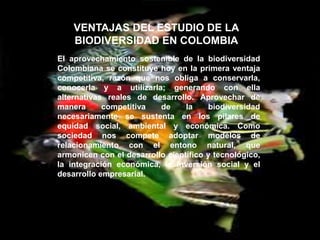VENTAJAS DEL ESTUDIO DE LA
    BIODIVERSIDAD EN COLOMBIA
El aprovechamiento sostenible de la biodiversidad
Colombiana se constituye hoy en la primera ventaja
competitiva, razón que nos obliga a conservarla,
conocerla y a utilizarla; generando con ella
alternativas reales de desarrollo. Aprovechar de
manera      competitiva   de     la    biodiversidad
necesariamente se sustenta en los pilares de
equidad social, ambiental y económica. Como
sociedad nos compete adoptar modelos de
relacionamiento con el entono natural, que
armonicen con el desarrollo científico y tecnológico,
la integración económica, la inversión social y el
desarrollo empresarial.
 
