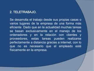 2. TELETRABAJO.
Se desarrolla el trabajo desde sus propias casas o
varios lugares de la empresa de una forma más
eficiente Dado que en la actualidad muchas tareas
se basan exclusivamente en el manejo de los
ordenadores y en la relación con clientes y
proveedores, estas tareas pueden realizarse
perfectamente a distancia gracias a internet, con lo
que no es necesario que el empleado esté
físicamente en la empresa.
 