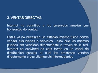 3. VENTAS DIRECTAS.
Internet ha permitido a las empresas ampliar sus
horizontes de ventas.
Estas ya no necesitan un establecimiento físico donde
vender sus bienes o servicios , sino que los mismos
pueden ser vendidos directamente a través de la red.
Internet se convierte de esta forma en un canal de
distribución gracias al cual las empresas venden
directamente a sus clientes sin intermediarios
 