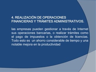 4. REALIZACIÓN DE OPERACIONES
FINANCIERAS Y TRÁMITES ADMINISTRATIVOS.
las empresas pueden gestionar a través de Internet
sus operaciones bancarias, o realizar trámites como
el pago de impuestos o la obtención de licencias.
Todo esto es un ahorro considerable de tiempo y una
notable mejora en la productividad
 