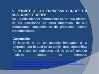 Conclusión:
El internet le da un aspecto innovador a la
empresa, por lo cual estas serán más competitiva
frente a sus competidores así se podrá obtener
mejores cuotas de mercado
5. PERMITE A LAS EMPRESAS CONOCER A
SUS COMPETIDORES
Se puede obtener información sobre sus ofertas,
de las decisiones de otras empresas, de sus
actuaciones, lanzamientos de productos nuevas
presentaciones.
http://abrirnegocio.com/ventajas-de-internet-para-las-empresas-y-negocios/ ;
http://www.bbvacontuempresa.es/fondo/comercio-electr%C3%B3nico/cinco-ventajas-
que-ha-proporcionado-internet-las-empresas
 