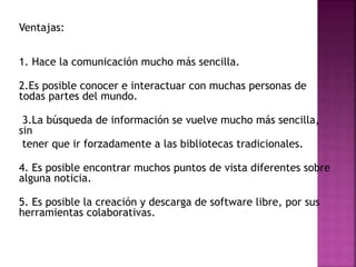 Ventajas:
1. Hace la comunicación mucho más sencilla.
2.Es posible conocer e interactuar con muchas personas de
todas partes del mundo.
3.La búsqueda de información se vuelve mucho más sencilla,
sin
tener que ir forzadamente a las bibliotecas tradicionales.
4. Es posible encontrar muchos puntos de vista diferentes sobre
alguna noticia.
5. Es posible la creación y descarga de software libre, por sus
herramientas colaborativas.