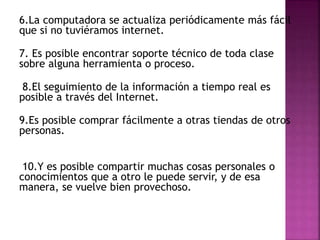 6.La computadora se actualiza periódicamente más fácil
que si no tuviéramos internet.
7. Es posible encontrar soporte técnico de toda clase
sobre alguna herramienta o proceso.
8.El seguimiento de la información a tiempo real es
posible a través del Internet.
9.Es posible comprar fácilmente a otras tiendas de otros
personas.
10.Y es posible compartir muchas cosas personales o
conocimientos que a otro le puede servir, y de esa
manera, se vuelve bien provechoso.