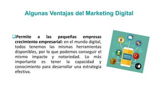 Algunas Ventajas del Marketing Digital
Permite a las pequeñas empresas
crecimiento empresarial: en el mundo digital,
todos tenemos las mismas herramientas
disponibles, por lo que podemos conseguir el
mismo impacto y notoriedad. Lo más
importante es tener la capacidad y
conocimiento para desarrollar una estrategia
efectiva.
 