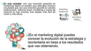 Es más rentable: con una inversión pequeña en
marketing digital es posible que obtengas mejores
resultados que con una inversión grande en canales
tradicionales. Además hacer marketing a través de
internet es más sencillo, más rápido, más fácil de
medir y más eficaz.
En el marketing digital puedes
conocer la evolución de la estrategia y
reorientarla en base a los resultados
que vas obteniendo.
 