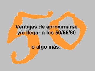 Ventajas de aproximarse  y/o llegar a los 50/55/60    o algo más:   