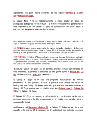 representar un paso hacia adelante de los exitososSamsung Galaxy
S7 y Galaxy S7 Edge.
El Galaxy Note 7 no es necesariamente el mejor celular en todas las
principales categorías de un celular -- o lo que consideramos generalmente
más importante en un celular --, pero la combinación de todas éstas lo
colocan, por lo general, encima de los demás.
ñade nuevas curvaturas en el diseño que lo hacen sentirse mejor en la mano. Además, el S7
Edge es resistente al agua y trae una ranura para tarjeta microSD.
LO MALO Su vidrio trasero atrae mucho las marcas de huellas dactilares y lo hace más
propenso a que se pueda romper. Como el Galaxy S7, el S7 Edge no permite intercambiar la
batería y no tiene puerto USB-C. Sus curvas lo hacen ser más caro que el Galaxy S7.
CONCLUSIÓN El Galaxy S7 Edge es el mejor celular que Samsung ha fabricado y el mejor
celular Android hasta el momento. Tiene el mismo excelente desempeño y cámara del Galaxy
S7, pero su batería es de más larga duración, las funciones de su pantalla curva cada vez son
más útiles y sus curvas son realmente llamativas.
Samsung Galaxy S7 Edge es, en general, el mejor celular del mercado en
este momento, superando a celulares de alta gama como el Nexus 6P, LG
G5, iPhone 6S Plus, HTC 10 y OnePlus 3.
El Galaxy S7 Edge no es sólo una pequeña actualización del modelo
presentado el año pasado. Aunque a primera vista puede ser difícil de
distinguirlo del Galaxy S6 Edge, una vez que lo miras con detenimiento el
Galaxy S7 Edge parece ser un híbrido entre los Galaxy Note 5, Galaxy S6
Edge+ y Galaxy S6 Edge.
El Galaxy S7 Edge representa el refinamiento y consolidación de lo que la
empresa surcoreana ha ido presentando en en celular con pantalla plana y
con pantalla curva.
A diferencia del Samsung Galaxy S7, el Galaxy S7 Edge no sólo tiene una
pantalla más grande (5.5 pulgadas vs 5.1 pulgadas) que además es curva
 