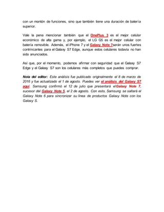 con un montón de funciones, sino que también tiene una duración de batería
superior.
Vale la pena mencionar también que el OnePlus 3 es el mejor celular
económico de alta gama y, por ejemplo, el LG G5 es el mejor celular con
batería removible. Además, el iPhone 7 y el Galaxy Note 7serán unos fuertes
contrincantes para el Galaxy S7 Edge, aunque estos celulares todavía no han
sido anunciados.
Así que, por el momento, podemos afirmar con seguridad que el Galaxy S7
Edge y el Galaxy S7 son los celulares más completos que puedes comprar.
Nota del editor: Este análisis fue publicado originalmente el 8 de marzo de
2016 y fue actualizado el 1 de agosto. Puedes ver el análisis del Galaxy S7
aquí. Samsung confirmó el 12 de julio que presentará elGalaxy Note 7,
sucesor del Galaxy Note 5, el 2 de agosto. Con esto, Samsung se saltará el
Galaxy Note 6 para sincronizar su línea de productos Galaxy Note con los
Galaxy S.
 