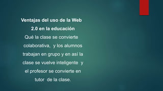 Ventajas del uso de la Web
2.0 en la educación
Qué la clase se convierte
colaborativa, y los alumnos
trabajan en grupo y en así la
clase se vuelve inteligente y
el profesor se convierte en
tutor de la clase.
 
