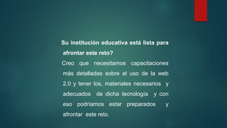 ¿Su institución educativa está lista para
afrontar este reto?
Creo que necesitamos capacitaciones
más detalladas sobre el uso de la web
2.0 y tener los, materiales necesarios y
adecuados de dicha tecnología y con
eso podríamos estar preparados y
afrontar este reto.
 