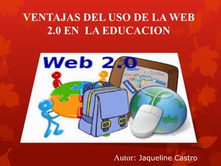 VENTAJAS DEL USO DE LA WEB
2.0 EN LA EDUCACION
Autor: Jaqueline Castro
 