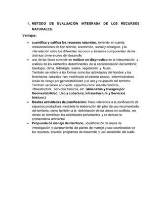 1. METODO DE EVALUACIÓN INTEGRADA DE LOS RECURSOS
NATURALES.
Ventajas:
 cuantifica y califica los recursos naturales, teniendo en cuenta
consideraciones de tipo técnico, económico, social y ecológico, y la
interrelación entre los diferentes recursos y sistemas componentes de las
distintas dimensiones del desarrollo
 una de las fases consiste en realizar un diagnostico en la interpretación y
análisis de los elementos determinantes de la caracterización del territorio:
Geología, clima, hidrología, suelos, vegetación y fauna.
También se refiere a las formas como las actividades del hombre y los
fenómenos naturales han modificado el sistema natural, determinándose
áreas de riesgo por geoinestabilidad y el uso y ocupación del territorio.
También se tienen en cuenta aspectos como reseña histórica,
infraestructura, servicios básicos, etc. (Amenazas y Riesgos por
Geoinestabilidad, Uso y cobertura, Infraestructura y Servicios
básicos.)
 Realiza actividades de planificación: Hace referencia a la zonificación de
espacios productivos mediante la elaboración del plan de uso recomendado
del territorio, como también a la delimitación de las áreas en conflicto, en
donde se identifican las actividades perturbantes y se deduce la
problemática ambiental.
 Propuesta de manejo del territorio, identificación de areas de
investigación y planteamiento de planes de manejo y uso coordinados de
los recursos, enuncia programas de desarrollo y uso sostenible del suelo.
 