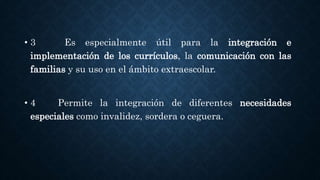 • 3 Es especialmente útil para la integración e
implementación de los currículos, la comunicación con las
familias y su uso en el ámbito extraescolar.
• 4 Permite la integración de diferentes necesidades
especiales como invalidez, sordera o ceguera.
 