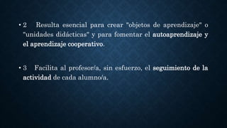 • 2 Resulta esencial para crear "objetos de aprendizaje" o
"unidades didácticas" y para fomentar el autoaprendizaje y
el aprendizaje cooperativo.
• 3 Facilita al profesor/a, sin esfuerzo, el seguimiento de la
actividad de cada alumno/a.
 