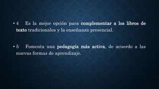 • 4 Es la mejor opción para complementar a los libros de
texto tradicionales y la enseñanza presencial.
• 5 Fomenta una pedagogía más activa, de acuerdo a las
nuevas formas de aprendizaje.
 