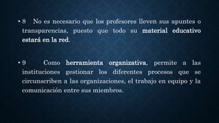 • 8 No es necesario que los profesores lleven sus apuntes o
transparencias, puesto que todo su material educativo
estará en la red.
• 9 Como herramienta organizativa, permite a las
instituciones gestionar los diferentes procesos que se
circunscriben a las organizaciones, el trabajo en equipo y la
comunicación entre sus miembros.
 