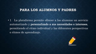 PARA LOS ALUMNOS Y PADRES
• 1 La plataforma permite ofrecer a los alumnos un servicio
automatizado y personalizado a sus necesidades e intereses,
permitiendo el ritmo individual y las diferentes perspectivas
o ritmos de aprendizaje.
 