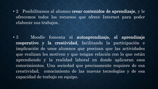 • 2 Posibilitamos al alumno crear contenidos de aprendizaje, y le
ofrecemos todos los recursos que ofrece Internet para poder
elaborar sus trabajos.
• 3 Moodle fomenta el autoaprendizaje, el aprendizaje
cooperativo y la creatividad, facilitando la participación e
implicación de unos alumnos que precisan que las actividades
que realizan les motiven y que tengan relación con lo que están
aprendiendo y la realidad laboral en donde aplicaran esos
conocimientos. Una sociedad que precisamente requiere de esa
creatividad, conocimiento de las nuevas tecnologías y de esa
capacidad de trabajo en equipo.
 