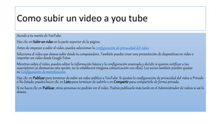 Como subir un video a you tube
Accede a tu cuenta de YouTube.
Haz clic en Subirunvideo en la parte superior de la página.
Antes de empezar a subir el video, puedes seleccionar la configuración de privacidad del video.
Selecciona el video que deseas subir desde tu computadora. También puedes crear una presentación de diapositivas en video o
importar un video desde Google Fotos.
Mientras subes el video, puedes editar la información básica y la configuración avanzada y decidir si quieres notificar a tus
suscriptores (si desmarcas esta opción, no se establecerá ninguna comunicación con ellos). Los socios también pueden ajustar
su Configuración de monetización.
Haz clic en Publicarpara terminar de subir un video público a YouTube. Si ajustas la configuración de privacidad del video a Privado
o No listado, puedes hacer clic en Listopara terminar de subirlo o en Compartirpara compartirlo de forma privada.
Si no haces clic en Publicar, otras personas no podrán ver el video. Podrás publicarlo más tarde en el Administrador de videos si así lo
deseas.
 