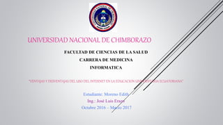UNIVERSIDAD NACIONAL DE CHIMBORAZO
FACULTAD DE CIENCIAS DE LA SALUD
CARRERA DE MEDICINA
INFORMATICA
“VENTAJAS Y DESVENTAJAS DEL USO DEL INTERNET EN LA EDUCACION UNIVERSITARIA ECUATORIANA”
Estudiante: Moreno Edith
Ing.: José Luis Erazo
Octubre 2016 – Marzo 2017
 