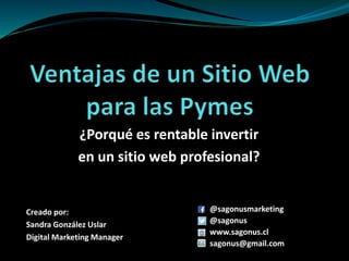 ¿Porqué es rentable invertir
en un sitio web profesional?
Creado por:
Sandra González Uslar
Digital Marketing Manager
@sagonusmarketing
@sagonus
www.sagonus.cl
sagonus@gmail.com
 