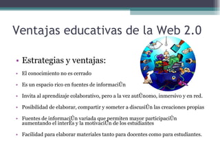 Ventajas educativas de la Web 2.0 Estrategias y ventajas: El conocimiento no es cerrado Es un espacio rico en fuentes de información Invita al aprendizaje colaborativo, pero a la vez autónomo, inmersivo y en red. Posibilidad de elaborar, compartir y someter a discusión las creaciones propias Fuentes de información variada que permiten mayor participación aumentando el interés y la motivación de los estudiantes Facilidad para elaborar materiales tanto para docentes como para estudiantes. 