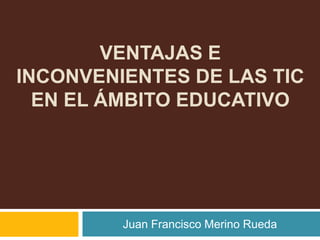 VENTAJAS E
INCONVENIENTES DE LAS TIC
  EN EL ÁMBITO EDUCATIVO




         Juan Francisco Merino Rueda
 