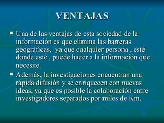 VENTAJAS Una de las ventajas de esta sociedad de la información es que elimina las barreras geográficas,  ya que cualquier persona , esté donde esté , puede hacer a la información que necesite. Además, la investigaciones encuentran una rápida difusión y se enriquecen con nuevas ideas, ya que es posible la colaboración entre investigadores separados por miles de Km. 