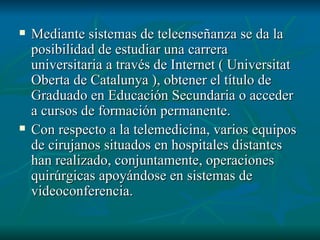 Mediante sistemas de teleenseñanza se da la posibilidad de estudiar una carrera universitaria a través de Internet ( Universitat Oberta de Catalunya ), obtener el título de Graduado en Educación Secundaria o acceder a cursos de formación permanente. Con respecto a la telemedicina, varios equipos de cirujanos situados en hospitales distantes han realizado, conjuntamente, operaciones quirúrgicas apoyándose en sistemas de videoconferencia.  