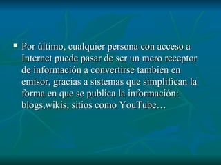 Por último, cualquier persona con acceso a Internet puede pasar de ser un mero receptor de información a convertirse también en emisor, gracias a sistemas que simplifican la forma en que se publica la información: blogs,wikis, sitios como YouTube…  