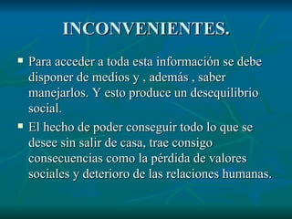 INCONVENIENTES. Para acceder a toda esta información se debe disponer de medios y , además , saber manejarlos. Y esto produce un desequilibrio social. El hecho de poder conseguir todo lo que se desee sin salir de casa, trae consigo consecuencias como la pérdida de valores sociales y deterioro de las relaciones humanas. 