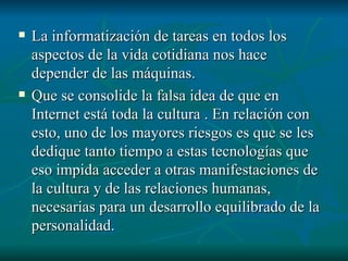 La informatización de tareas en todos los aspectos de la vida cotidiana nos hace depender de las máquinas. Que se consolide la falsa idea de que en Internet está toda la cultura . En relación con esto, uno de los mayores riesgos es que se les dedique tanto tiempo a estas tecnologías que eso impida acceder a otras manifestaciones de la cultura y de las relaciones humanas, necesarias para un desarrollo equilibrado de la personalidad. 
