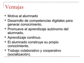 Ventajas
   Motiva al alumnado
   Desarrollo de competencias digitales para
    generar conocimiento.
   Promueve el aprendizaje autónomo del
    alumnado.
   Aprendizaje continuo.
   El alumnado construye su propio
    conocimiento.
   Trabajo colaborativo y cooperativo
    (socialización).
 