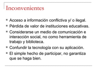 Inconvenientes
   Acceso a información conflictiva y/ o ilegal.
   Pérdida de valor de instituciones educativas.
   Considerarse un medio de comunicación e
    interacción social, no como herramienta de
    trabajo y biblioteca.
   Confundir la tecnología con su aplicación.
   El simple hecho de participar, no garantiza
    que se haga bien.
 