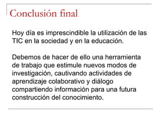Conclusión final
Hoy día es imprescindible la utilización de las
TIC en la sociedad y en la educación.

Debemos de hacer de ello una herramienta
de trabajo que estimule nuevos modos de
investigación, cautivando actividades de
aprendizaje colaborativo y diálogo
compartiendo información para una futura
construcción del conocimiento.
 