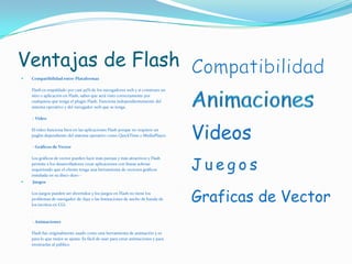 Ventajas de FlashCompatibilidad entre PlataformasFlash es respaldado por casi 95% de los navegadores web y si construes un sitio o aplicación en Flash, sabes que será visto correctamente por cualquiera que tenga el plugin Flash. Funciona independientemente del sistema operativo y del navegador web que se tenga..- VideoEl video funciona bien en las aplicaciones Flash porque no requiere un puglin dependiente del sistema operativo como QuickTime o MediaPlayer. - Gráficos de VectorLos gráficos de vector pueden lucir más parejas y más atractivos y Flash permite a los desarrolladores crear aplicaciones con líneas sobrias requiriendo que el cliente tenga una herramienta de vectores gráficos instalada en su disco duro - JuegosLos juegos pueden ser divertidos y los juegos en Flash no tiene los problemas de navegador de Ajax o las limitaciones de ancho de banda de los escritos en CGI.. - AnimacionesFlash fue originalmente usado como una herramienta de animación y es para lo que mejor se ajusta. Es fácil de usar para crear animaciones y para mostrarlas al público CompatibilidadAnimacionesVideosJuegosGraficas de Vector