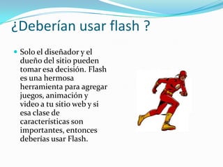 ¿Deberían usar flash ?Solo el diseñador y el dueño del sitio pueden tomar esa decisión. Flash es una hermosa herramienta para agregar juegos, animación y video a tu sitio web y si esa clase de características son importantes, entonces deberías usar Flash.