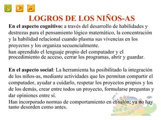 LOGROS DE LOS NIÑOS-AS En el aspecto cognitivo:  a través del desarrollo de habilidades y destrezas para el pensamiento lógico matemático, la concentración y la habilidad relacional cuando plasma sus vivencias en los proyectos y los organiza secuencialmente.  han aprendido el lenguaje propio del computador y el procedimiento de acceso, cerrar los programas, abrir y guardar. En el aspecto social : La herramienta ha posibilitado la integración de los niños-as, mediante actividades que les permitan compartir el computador, ayudar a cuidarlo, respetar los proyectos propios y los de los demás, crear entre todos un proyecto, formularse preguntas y dar opiniones entre sí. Han incorporado normas de comportamiento en el salón; ya no hay tanto desorden como antes. 