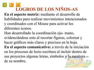 LOGROS DE LOS NIÑOS-AS En el aspecto motriz:  mediante el desarrollo de habilidades para realizar movimientos intencionados y coordinados con el Mouse  para activar los diferentes iconos.  Han desarrollado la coordinación ojo- mano, evidenciándose esto al recortar figuras, colorear y  hacer gráficos más claros y precisos en la hoja. En el aspecto comunicativo:  a través de la iniciación en los procesos de lecto escritura al incluir dentro de sus proyectos algunas letras, símbolos y la escritura de su nombre. 
