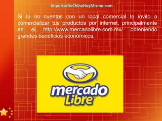 ImportarDeChinaHoyMismo.com

Si tu no cuentas con un local comercial te invito a
comercializar tus productos por internet, principalmente
en el http://www.mercadolibre.com.mx/ obteniendo
grandes beneficios económicos.
 