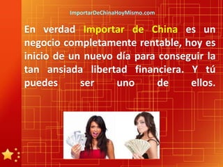 ImportarDeChinaHoyMismo.com

En verdad Importar de China es un
negocio completamente rentable, hoy es
inicio de un nuevo día para conseguir la
tan ansiada libertad financiera. Y tú
puedes      ser    uno      de    ellos.
 