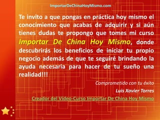 ImportarDeChinaHoyMismo.com

Te invito a que pongas en práctica hoy mismo el
conocimiento que acabas de adquirir y si aún
tienes dudas te propongo que tomes mi curso
Importar De China Hoy Mismo, donde
descubrirás los beneficios de iniciar tu propio
negocio además de que te seguiré brindando la
ayuda necesaria para hacer de tu sueño una
realidad!!!
                               Comprometido con tu éxito
                                        Luis Xavier Torres
    Creador del Vídeo-Curso Importar De China Hoy Mismo
 