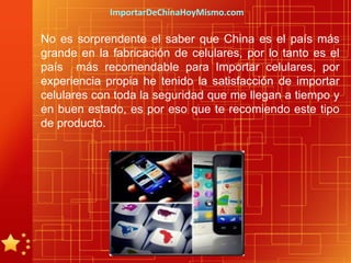 ImportarDeChinaHoyMismo.com

No es sorprendente el saber que China es el país más
grande en la fabricación de celulares, por lo tanto es el
país más recomendable para Importar celulares, por
experiencia propia he tenido la satisfacción de importar
celulares con toda la seguridad que me llegan a tiempo y
en buen estado, es por eso que te recomiendo este tipo
de producto.
 