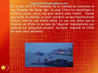 ImportarDeChinaHoyMismo.com
En el año 2010 El Presidente de la Cámara de Comercio el
Ing. Eduardo Mc Bride dijo: “el país Chino ha identificado a
América Latina, como una gran opción para invertir”. Desde
esa fecha ha existido un gran aumento en las Importaciones
Chinas, esto es una buena señal, ya que nos indica que el
Importar de China no es solo de “algunos” importadores que
conocen los “pequeños secreto” de cómo Importar de China
(en este caso celulares).
 