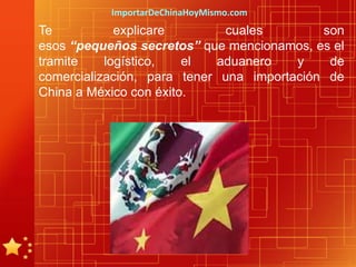 ImportarDeChinaHoyMismo.com
Te           explicare       cuales         son
esos “pequeños secretos” que mencionamos, es el
tramite    logístico,   el  aduanero    y    de
comercialización, para tener una importación de
China a México con éxito.
 