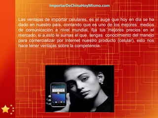 ImportarDeChinaHoyMismo.com


Las ventajas de importar celulares, es el auge que hoy en día se ha
dado en nuestro país, contando que es uno de los mejores medios
de comunicación a nivel mundial, fija tus mejores precios en el
mercado, si a esto le sumas el que tengas conocimiento del manejo
para comercializar por Internet nuestro producto (celular), esto nos
hace tener ventajas sobre la competencia.
 
