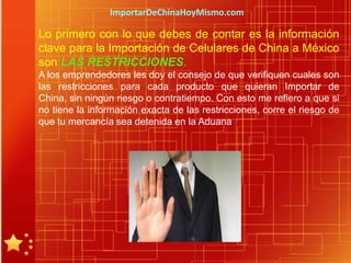 ImportarDeChinaHoyMismo.com

Lo primero con lo que debes de contar es la información
clave para la Importación de Celulares de China a México
son LAS RESTRICCIONES.
A los emprendedores les doy el consejo de que verifiquen cuales son
las restricciones para cada producto que quieran Importar de
China, sin ningún riesgo o contratiempo. Con esto me refiero a que si
no tiene la información exacta de las restricciones, corre el riesgo de
que tu mercancía sea detenida en la Aduana
 
