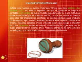 ImportarDeChinaHoyMismo.com

Solicita una muestra a nuestro importador Chino, con esto obtienes dos
ventajas: La 1ª es tener la seguridad de que el proveedor es seguro y
confiable, la 2ª ventaja es que la muestra la podemos llevar a una institución
donde especifique que el producto (celular), puede ser usado en nuestro
país, ellos nos entregaran un certificado en donde acredita nuestro producto
como seguro y apto, con el certificado podemos tener la plena confianza de
importar nuestros celulares chinos, evitando tener algún riesgo al importar
de china, la tercera ventaja es adquirir el certificado de origen este nos lo
puede proporcionar el exportar chino, mediante el tratado del libre comercio
se ha logrado que cada producto posee un porcentaje liberado.
 