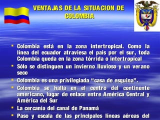 VENTA JA S DE LA SITUA CION DE
COLOMBIA
Colombia está en la zona inter tropical. Como la
línea del ecuador atr aviesa el país por el sur, toda
Colombia queda en la zona tórr ida o intertropical
Sólo se distinguen un invierno lluvioso y un ver ano
seco
Colombia es una pr ivilegiada “casa de esquina”.
Colombia se halla en el centro del continente
americano, lugar de enlace entr e A mér ica Centr al y
A mér ica del Sur
La cer canía del canal de Panamá
Paso y escala de las pr incipales líneas aéreas del